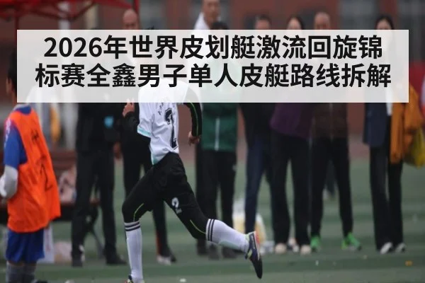 2026年世界皮划艇激流回旋锦标赛全鑫男子单人皮艇路线拆解