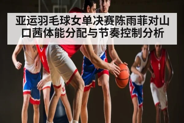 亚运羽毛球女单决赛陈雨菲对山口茜体能分配与节奏控制分析
