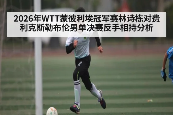 2026年WTT蒙彼利埃冠军赛林诗栋对费利克斯勒布伦男单决赛反手相持分析