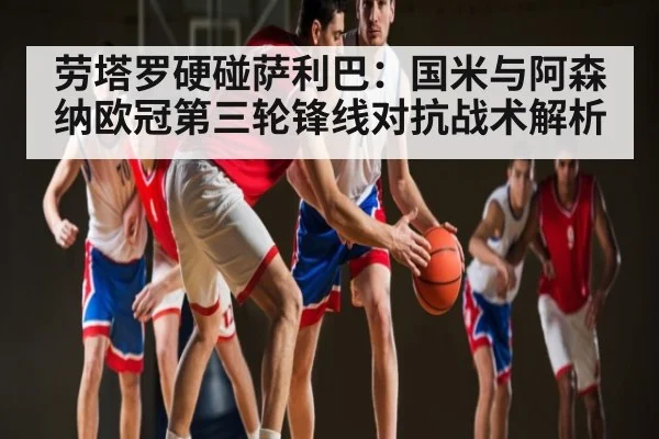 劳塔罗硬碰萨利巴：国米与阿森纳欧冠第三轮锋线对抗战术解析